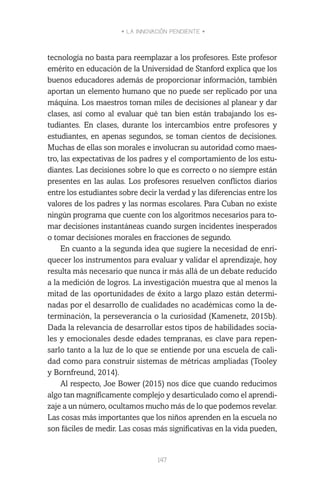 • LA INNOVACIÓN PENDIENTE •
147
tecnología no basta para reemplazar a los profesores. Este profesor
emérito en educación de la Universidad de Stanford explica que los
buenos educadores además de proporcionar información, también
aportan un elemento humano que no puede ser replicado por una
máquina. Los maestros toman miles de decisiones al planear y dar
clases, así como al evaluar qué tan bien están trabajando los es-
tudiantes. En clases, durante los intercambios entre profesores y
estudiantes, en apenas segundos, se toman cientos de decisiones.
Muchas de ellas son morales e involucran su autoridad como maes-
tro, las expectativas de los padres y el comportamiento de los estu-
diantes. Las decisiones sobre lo que es correcto o no siempre están
presentes en las aulas. Los profesores resuelven conflictos diarios
entre los estudiantes sobre decir la verdad y las diferencias entre los
valores de los padres y las normas escolares. Para Cuban no existe
ningún programa que cuente con los algoritmos necesarios para to-
mar decisiones instantáneas cuando surgen incidentes inesperados
o tomar decisiones morales en fracciones de segundo.
En cuanto a la segunda idea que sugiere la necesidad de enri-
quecer los instrumentos para evaluar y validar el aprendizaje, hoy
resulta más necesario que nunca ir más allá de un debate reducido
a la medición de logros. La investigación muestra que al menos la
mitad de las oportunidades de éxito a largo plazo están determi-
nadas por el desarrollo de cualidades no académicas como la de-
terminación, la perseverancia o la curiosidad (Kamenetz, 2015b).
Dada la relevancia de desarrollar estos tipos de habilidades socia-
les y emocionales desde edades tempranas, es clave para repen-
sarlo tanto a la luz de lo que se entiende por una escuela de cali-
dad como para construir sistemas de métricas ampliadas (Tooley
y Bornfreund, 2014).
Al respecto, Joe Bower (2015) nos dice que cuando reducimos
algo tan magníficamente complejo y desarticulado como el aprendi-
zaje a un número, ocultamos mucho más de lo que podemos revelar.
Las cosas más importantes que los niños aprenden en la escuela no
son fáciles de medir. Las cosas más significativas en la vida pueden,
 