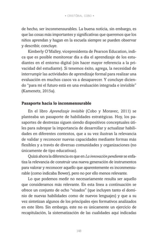 • CRISTÓBAL COBO •
148
de hecho, ser inconmensurables. La buena noticia, sin embargo, es
que las cosas más importantes y significativas que queremos que los
niños aprendan y hagan en la escuela siempre se pueden observar
y describir, concluye.
Kimberly O’Malley, vicepresidenta de Pearson Education, indi-
ca que es posible monitorear día a día el aprendizaje de los estu-
diantes en el entorno digital (sin hacer mayor referencia a la pri-
vacidad del estudiante). Si tenemos éxito, agrega, la necesidad de
interrumpir las actividades de aprendizaje formal para realizar una
evaluación en muchos casos va a desaparecer. Y concluye dicien-
do “para mí el futuro está en una evaluación integrada e invisible”
(Kamenetz, 2015a).
Pasaporte hacia lo inconmensurable
En el libro Aprendizaje invisible (Cobo y Moravec, 2011) se
planteaba un pasaporte de habilidades estratégicas. Hoy, los pa-
saportes de destrezas siguen siendo dispositivos conceptuales úti-
les para subrayar la importancia de desarrollar y actualizar habili-
dades en diferentes contextos, que a su vez ilustran la relevancia
de validar y reconocer nuevas capacidades mediante formas más
flexibles y a través de diversas comunidades y organizaciones (no
únicamente de tipo educativas).
Quizá ahora la diferencia es que en Lainnovaciónpendiente se enfa-
tiza la relevancia de construir una nueva generación de instrumentos
para valorar y reconocer aquello que aparentemente es inconmensu-
rable (como indicaba Bower), pero no por ello menos relevante.
Lo que podemos medir no necesariamente resulta ser aquello
que consideramos más relevante. En esta línea a continuación se
ofrece un conjunto de ocho “visados” (que incluyen tanto el domi-
nio de nuevas habilidades como de nuevos lenguajes) y que a su
vez sintetizan algunos de los principales ejes formativos analizados
en este libro. Sin embargo, este no es únicamente un ejercicio de
recapitulación, la sistematización de las cualidades aquí indicadas
 