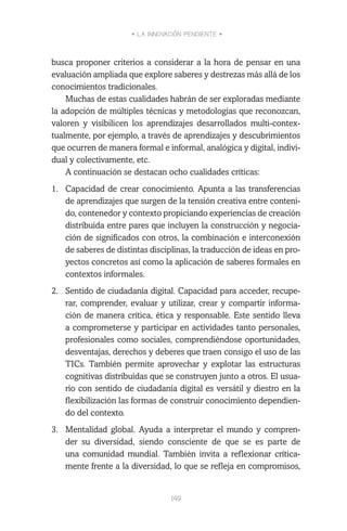 • LA INNOVACIÓN PENDIENTE •
149
busca proponer criterios a considerar a la hora de pensar en una
evaluación ampliada que explore saberes y destrezas más allá de los
conocimientos tradicionales.
Muchas de estas cualidades habrán de ser exploradas mediante
la adopción de múltiples técnicas y metodologías que reconozcan,
valoren y visibilicen los aprendizajes desarrollados multi-contex-
tualmente, por ejemplo, a través de aprendizajes y descubrimientos
que ocurren de manera formal e informal, analógica y digital, indivi-
dual y colectivamente, etc.
A continuación se destacan ocho cualidades críticas:
1.	 Capacidad de crear conocimiento. Apunta a las transferencias
de aprendizajes que surgen de la tensión creativa entre conteni-
do, contenedor y contexto propiciando experiencias de creación
distribuida entre pares que incluyen la construcción y negocia-
ción de significados con otros, la combinación e interconexión
de saberes de distintas disciplinas, la traducción de ideas en pro-
yectos concretos así como la aplicación de saberes formales en
contextos informales.
2.	 Sentido de ciudadanía digital. Capacidad para acceder, recupe-
rar, comprender, evaluar y utilizar, crear y compartir informa-
ción de manera crítica, ética y responsable. Este sentido lleva
a comprometerse y participar en actividades tanto personales,
profesionales como sociales, comprendiéndose oportunidades,
desventajas, derechos y deberes que traen consigo el uso de las
TICs. También permite aprovechar y explotar las estructuras
cognitivas distribuidas que se construyen junto a otros. El usua-
rio con sentido de ciudadanía digital es versátil y diestro en la
flexibilización las formas de construir conocimiento dependien-
do del contexto.
3.	 Mentalidad global. Ayuda a interpretar el mundo y compren-
der su diversidad, siendo consciente de que se es parte de
una comunidad mundial. También invita a reflexionar crítica-
mente frente a la diversidad, lo que se refleja en compromisos,
 