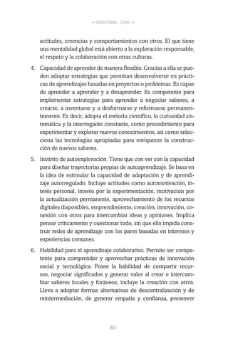 • CRISTÓBAL COBO •
150
actitudes, creencias y comportamientos con otros. El que tiene
una mentalidad global está abierto a la exploración responsable,
el respeto y la colaboración con otras culturas.
4.	 Capacidad de aprender de manera flexible. Gracias a ella se pue-
den adoptar estrategias que permitan desenvolverse en prácti-
cas de aprendizajes basadas en proyectos o problemas. Es capaz
de aprender a aprender y a desaprender. Es competente para
implementar estrategias para aprender a negociar saberes, a
crearse, a inventarse y a desformarse y reformarse permanen-
temente. Es decir, adopta el método científico, la curiosidad sis-
temática y la interrogante constante, como procedimiento para
experimentar y explorar nuevos conocimientos, así como selec-
ciona las tecnologías apropiadas para enriquecer la construc-
ción de nuevos saberes.
5.	 Instinto de autoexploración. Tiene que con ver con la capacidad
para diseñar trayectorias propias de autoaprendizaje. Se basa en
la idea de estimular la capacidad de adaptación y de aprendi-
zaje autorregulado. Incluye actitudes como automotivación, in-
terés personal, interés por la experimentación, motivación por
la actualización permanente, aprovechamiento de los recursos
digitales disponibles, emprendimiento, creación, innovación, co-
nexión con otros para intercambiar ideas y opiniones. Implica
pensar críticamente y cuestionar todo, sin que ello impida cons-
truir redes de aprendizaje con los pares basadas en intereses y
experiencias comunes.
6.	 Habilidad para el aprendizaje colaborativo. Permite ser compe-
tente para comprender y aprovechar prácticas de innovación
social y tecnológica. Posee la habilidad de compartir recur-
sos, negociar significados y generar valor al crear e intercam-
biar saberes locales y foráneos; incluye la creación con otros.
Lleva a adoptar formas alternativas de descentralización y de
reintermediación, de generar empatía y confianza, promover
 