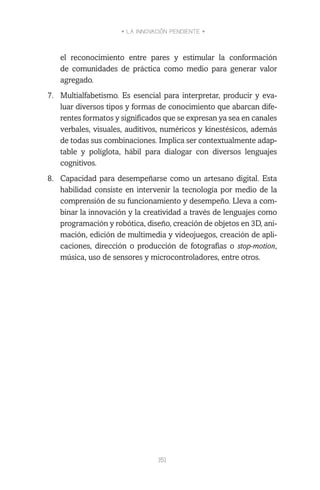 • LA INNOVACIÓN PENDIENTE •
151
el reconocimiento entre pares y estimular la conformación
de comunidades de práctica como medio para generar valor
agregado.
7.	 Multialfabetismo. Es esencial para interpretar, producir y eva-
luar diversos tipos y formas de conocimiento que abarcan dife-
rentes formatos y significados que se expresan ya sea en canales
verbales, visuales, auditivos, numéricos y kinestésicos, además
de todas sus combinaciones. Implica ser contextualmente adap-
table y políglota, hábil para dialogar con diversos lenguajes
cognitivos.
8.	 Capacidad para desempeñarse como un artesano digital. Esta
habilidad consiste en intervenir la tecnología por medio de la
comprensión de su funcionamiento y desempeño. Lleva a com-
binar la innovación y la creatividad a través de lenguajes como
programación y robótica, diseño, creación de objetos en 3D, ani-
mación, edición de multimedia y videojuegos, creación de apli-
caciones, dirección o producción de fotografías o stop-motion,
música, uso de sensores y microcontroladores, entre otros.
 