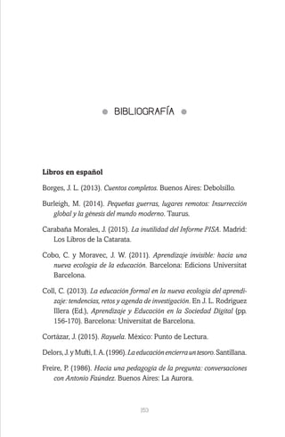 153
BIBLIOGRAFÍA
Libros en español
Borges, J. L. (2013). Cuentos completos. Buenos Aires: Debolsillo.
Burleigh, M. (2014). Pequeñas guerras, lugares remotos: Insurrección
global y la génesis del mundo moderno. Taurus.
Carabaña Morales, J. (2015). La inutilidad del Informe PISA. Madrid:
Los Libros de la Catarata.
Cobo, C. y Moravec, J. W. (2011). Aprendizaje invisible: hacia una
nueva ecología de la educación. Barcelona: Edicions Universitat
Barcelona.
Coll, C. (2013). La educación formal en la nueva ecología del aprendi-
zaje: tendencias, retos y agenda de investigación. En J. L. Rodríguez
Illera (Ed.), Aprendizaje y Educación en la Sociedad Digital (pp.
156-170). Barcelona: Universitat de Barcelona.
Cortázar, J. (2015). Rayuela. México: Punto de Lectura.
Delors,J.yMufti,I.A.(1996).Laeducaciónencierrauntesoro.Santillana.
Freire, P. (1986). Hacia una pedagogía de la pregunta: conversaciones
con Antonio Faúndez. Buenos Aires: La Aurora.
 