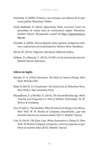 • CRISTÓBAL COBO •
154
Innerarity, D. (2009). El futuro y sus enemigos: una defensa de la espe-
ranza política. Barcelona: Paidós.
Pardo Kuklinski, H. (2014). Opportunity Valley. Lecciones <aún> no
aprendidas de treinta años de contracultura digital. Barcelona:
Outliers School. Recuperado a partir de http://opportunityva-
lley.net.
Piscitelli, A. (2009). Nativos digitales: dieta cognitiva, inteligencia colec-
tiva y arquitecturas de la participación. Buenos Aires: Santillana.
Serres, M. (2014). Pulgarcita. Barcelona: Editorial Gedisa.
Vaillant, D. y Marcelo, C. (2015). El ABC y D de la formación docente.
Madrid: Narcea Ediciones.
Libros en inglés
Barnett, H. G. (1953) Innovation: The Basis of Cultural Change. New
York: McGraw-Hill.
Boyd, D. (2014). It’s Complicated: The Social Lives of Networked Teens.
New Haven: Yale University Press.
Brynjolfsson, E. y McAfee, A. (2014). The Second Machine Age: Work,
Progress, and Prosperity in a Time of Brilliant Technologies. W. W.
Norton & Company.
Carr, N. (2011). The Shallows: What the Internet Is Doing to Our Brains.
New York: W. W. Norton & Company. [Superficiales: ¿qué está
haciendo Internet con nuestras mentes? (2011). Madrid: Taurus]
Carr, N. (2014). The Glass Cage: Where Automation is Taking Us. New
York: W Norton Company. [Atrapados: cómo las máquinas se apo-
deran de nuestras vidas (2014). Madrid: Taurus]
 
