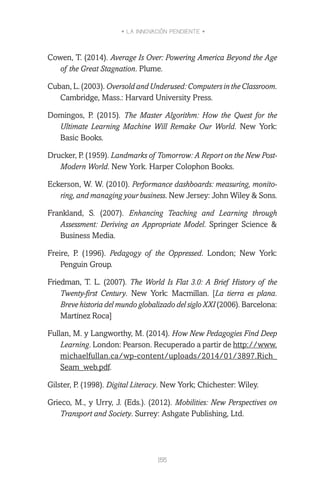 • LA INNOVACIÓN PENDIENTE •
155
Cowen, T. (2014). Average Is Over: Powering America Beyond the Age
of the Great Stagnation. Plume.
Cuban, L. (2003). OversoldandUnderused:ComputersintheClassroom.
Cambridge, Mass.: Harvard University Press.
Domingos, P. (2015). The Master Algorithm: How the Quest for the
Ultimate Learning Machine Will Remake Our World. New York:
Basic Books.
Drucker, P. (1959). Landmarks of Tomorrow: A Report on the New Post-
Modern World. New York. Harper Colophon Books.
Eckerson, W. W. (2010). Performance dashboards: measuring, monito-
ring, and managing your business. New Jersey: John Wiley & Sons.
Frankland, S. (2007). Enhancing Teaching and Learning through
Assessment: Deriving an Appropriate Model. Springer Science &
Business Media.
Freire, P. (1996). Pedagogy of the Oppressed. London; New York:
Penguin Group.
Friedman, T. L. (2007). The World Is Flat 3.0: A Brief History of the
Twenty-first Century. New York: Macmillan. [La tierra es plana.
Breve historia del mundo globalizado del siglo XXI (2006). Barcelona:
Martínez Roca]
Fullan, M. y Langworthy, M. (2014). How New Pedagogies Find Deep
Learning. London: Pearson. Recuperado a partir de http://www.
michaelfullan.ca/wp-content/uploads/2014/01/3897.Rich_
Seam_web.pdf.
Gilster, P. (1998). Digital Literacy. New York; Chichester: Wiley.
Grieco, M., y Urry, J. (Eds.). (2012). Mobilities: New Perspectives on
Transport and Society. Surrey: Ashgate Publishing, Ltd.
 