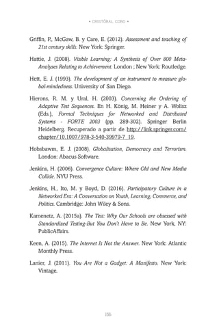 • CRISTÓBAL COBO •
156
Griffin, P., McGaw, B. y Care, E. (2012). Assessment and teaching of
21st century skills. New York: Springer.
Hattie, J. (2008). Visible Learning: A Synthesis of Over 800 Meta-
Analyses Relating to Achievement. London ; New York: Routledge.
Hett, E. J. (1993). The development of an instrument to measure glo-
bal-mindedness. University of San Diego.
Hierons, R. M. y Ural, H. (2003). Concerning the Ordering of
Adaptive Test Sequences. En H. König, M. Heiner y A. Wolisz
(Eds.), Formal Techniques for Networked and Distributed
Systems - FORTE 2003 (pp. 289-302). Springer Berlin
Heidelberg. Recuperado a partir de http://link.springer.com/
chapter/10.1007/978-3-540-39979-7_19.
Hobsbawm, E. J. (2008). Globalisation, Democracy and Terrorism.
London: Abacus Software.
Jenkins, H. (2006). Convergence Culture: Where Old and New Media
Collide. NYU Press.
Jenkins, H., Ito, M. y Boyd, D. (2016). Participatory Culture in a
Networked Era: A Conversation on Youth, Learning, Commerce, and
Politics. Cambridge: John Wiley & Sons.
Kamenetz, A. (2015a). The Test: Why Our Schools are obsessed with
Standardized Testing-But You Don’t Have to Be. New York, NY:
PublicAffairs.
Keen, A. (2015). The Internet Is Not the Answer. New York: Atlantic
Monthly Press.
Lanier, J. (2011). You Are Not a Gadget: A Manifesto. New York:
Vintage.
 