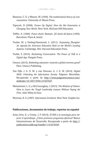 • CRISTÓBAL COBO •
158
Shannon, C. E. y Weaver, W. (1959). The mathematical theory of com-
munication. University of Illinois Press.
Tapscott, D. (2008). Grown Up Digital: How the Net Generation is
Changing Your World. New York: McGraw-Hill Education.
Toffler, A. (1984). Future shock. Bantam. [El shock del future (1995).
Barcelona: Plaza & Janés]
Tucker, M. y Darling-Hammond, L. (2011). Surpassing Shanghai:
An Agenda for American Education Built on the World’s Leading
Systems. Cambridge, MA: Harvard Education Press.
Turkle, S. (2015). Reclaiming Conversation: The Power of Talk in a
Digital Age. Penguin Press.
Unesco. (2015). Rethinking education: towards a global common good?
Paris: Unesco Publishing.
Van Dijk, J. A. G. M. y van Deursen, A. J. A. M. (2014). Digital
Skills: Unlocking the Information Society. Palgrave Macmillan.
Recuperado a partir de http://www.palgraveconnect.com/
doifinder/10.1057/9781137437037.
Weinzimmer, L. G. y McConoughey, J. (2013). The Wisdom of Failure:
How to Learn the Tough Leadership Lessons Without Paying the
Price. John Wiley & Sons.
Wurman, R. S. (1997). Information Architects. New York: Graphis Inc.
Publicaciones, documentos de trabajo, reportes en español
Arias Ortiz, E. y Cristia, J. P. (2014). El BID y la tecnología para me-
jorar el aprendizaje: ¿Cómo promover programas efectivos? Banco
Interamericano de Desarrollo. Recuperado a partir de http://
publications.iadb.org/handle/11319/6550.
 