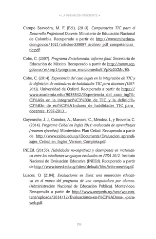 • LA INNOVACIÓN PENDIENTE •
159
Campo Saavedra, M. F. (Ed.). (2013). Competencias TIC para el
Desarrollo Profesional Docente. Ministerio de Educación Nacional
de Colombia. Recuperado a partir de http://www.mineduca-
cion.gov.co/1621/articles-339097_archivo_pdf_competencias_
tic.pdf.
Cobo, C. (2007). Programa Enciclomedia: informe final. Secretaría de
Educación de México. Recuperado a partir de http://www.sep.
gob.mx/es/sep1/programa_enciclomedia#.VpRcGZMrJE5.
Cobo, C. (2014). Experiencia del caso inglés en la integración de TIC y
la definición de estándares de habilidades TIC para docentes (1997-
2013). Universidad de Oxford. Recuperado a partir de https://
www.academia.edu/9038842/Experiencia_del_caso_ingl%-
C3%A9s_en_la_integraci%C3%B3n_de_TIC_y_la_definici%-
C3%B3n_de_est%C3%A1ndares_de_habilidades_TIC_para_
docentes_1997-2013_.
Goyeneche, J. J., Coimbra, A., Marconi, C., Méndez, I., y Brovetto, C.
(2014). Programa Ceibal en Inglés 2014: evaluación de aprendizajes
(resumen ejecutivo). Montevideo: Plan Ceibal. Recuperado a partir
de http://www.ceibal.edu.uy/Documents/Evaluacion_aprendi-
zajes_Ceibal_en_Ingles_Version_Completa.pdf.
INEEd. (2015b). Habilidades no-cognitivas y desempeños en matemáti-
ca entre los estudiantes uruguayos evaluados en PISA 2012. Instituto
Nacional de Evaluación Educativa (INEEd). Recuperado a partir
de http://www.ineed.edu.uy/sites/default/files/informeweb.pdf.
Luaces, O. (2104). Evaluaciones en línea: una innovación educati-
va en el marco del programa de una computadora por alumno.
(Administración Nacional de Educación Pública). Montevideo.
Recuperado a partir de http://www.anep.edu.uy/sea/wp-con-
tent/uploads/2014/12/Evaluaciones-en-l%C3%ADnea-_-para-
web.pdf.
 