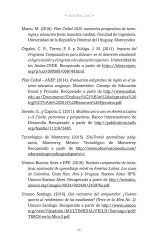 • CRISTÓBAL COBO •
160
Mateu, M. (2016). Plan Ceibal 2020: escenarios prospectivos de tecno-
logía y educación (tesis maestría inédita). Facultad de Ingeniería.
Universidad de la República Oriental del Uruguay, Montevideo.
Orgales, C. R., Torres, F. S. y Zúñiga, J. M. (2011). Impacto del
Programa Computadores para Educar« en la deserción estudiantil,
el logro escolar y el ingreso a la educación superior». Universidad de
los Andes-CEDE. Recuperado a partir de https://ideas.repec.
org/p/col/000089/008744.html.
Plan Ceibal - ANEP. (2014). Evaluación adaptativa de inglés en el sis-
tema educativo uruguayo. Montevideo: Consejo de Educación
Inicial y Primaria. Recuperado a partir de http://www.ceibal.
edu.uy/Documents/Evaluaci%C3%B3n%20adaptativa%20
Ingl%C3%A9s%202014%20Resumen%20Ejecutivo.pdf.
Severin, E., y Capota, C. (2011). Modelos uno a uno en América Latina
y el Caribe: panorama y perspectivas. Banco Interamericano de
Desarrollo. Recuperado a partir de http://publications.iadb.
org/handle/11319/5485.
Tecnológico de Monterrey. (2015). EduTrends aprendizaje adap-
tativo. Monterrey, México: Tecnológico de Monterrey.
Recuperado a partir de http://www.observatorioedu.com/
edutrendsaprendizajeadaptativo/.
Unesco Buenos Aires e IIPE. (2016). Revisión comparativa de inicia-
tivas nacionales de aprendizaje móvil en América Latina: Los casos
de Colombia, Costa Rica, Perú y Uruguay. Buenos Aires: IIPE-
Unesco Buenos Aires. Recuperado a partir de http://unesdoc.
unesco.org/images/0024/002439/243976s.pdf.
Unesco Santiago. (2016). Uso recreativo del computador: ¿Cuánto
aporta al rendimiento de los estudiantes? (Terce en la Mira No. 2).
Unesco Santiago. Recuperado a partir de http://www.unesco.
org/new/fileadmin/MULTIMEDIA/FIELD/Santiago/pdf/
TERCE-en-la-Mira-2.pdf.
 