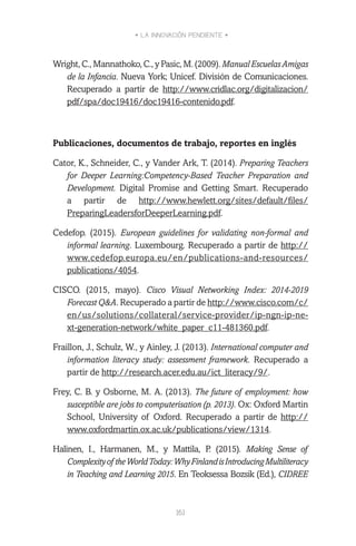 • LA INNOVACIÓN PENDIENTE •
161
Wright, C., Mannathoko, C., y Pasic, M. (2009). ManualEscuelasAmigas
de la Infancia. Nueva York; Unicef. División de Comunicaciones.
Recuperado a partir de http://www.cridlac.org/digitalizacion/
pdf/spa/doc19416/doc19416-contenido.pdf.
Publicaciones, documentos de trabajo, reportes en inglés
Cator, K., Schneider, C., y Vander Ark, T. (2014). Preparing Teachers
for Deeper Learning:Competency-Based Teacher Preparation and
Development. Digital Promise and Getting Smart. Recuperado
a partir de http://www.hewlett.org/sites/default/files/
PreparingLeadersforDeeperLearning.pdf.
Cedefop. (2015). European guidelines for validating non-formal and
informal learning. Luxembourg. Recuperado a partir de http://
www.cedefop.europa.eu/en/publications-and-resources/
publications/4054.
CISCO. (2015, mayo). Cisco Visual Networking Index: 2014-2019
Forecast Q&A. Recuperado a partir de http://www.cisco.com/c/
en/us/solutions/collateral/service-provider/ip-ngn-ip-ne-
xt-generation-network/white_paper_c11-481360.pdf.
Fraillon, J., Schulz, W., y Ainley, J. (2013). International computer and
information literacy study: assessment framework. Recuperado a
partir de http://research.acer.edu.au/ict_literacy/9/.
Frey, C. B. y Osborne, M. A. (2013). The future of employment: how
susceptible are jobs to computerisation (p. 2013). Ox: Oxford Martin
School, University of Oxford. Recuperado a partir de http://
www.oxfordmartin.ox.ac.uk/publications/view/1314.
Halinen, I., Harmanen, M., y Mattila, P. (2015). Making Sense of
Complexityof theWorldToday:WhyFinlandisIntroducingMultiliteracy
in Teaching and Learning 2015. En Teoksessa Bozsik (Ed.), CIDREE
 