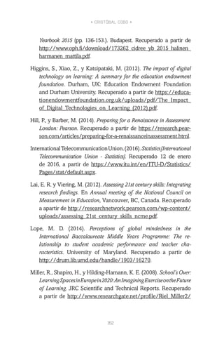 • CRISTÓBAL COBO •
162
Yearbook 2015 (pp. 136-153.). Budapest. Recuperado a partir de
http://www.oph.fi/download/173262_cidree_yb_2015_halinen_
harmanen_mattila.pdf.
Higgins, S., Xiao, Z., y Katsipataki, M. (2012). The impact of digital
technology on learning: A summary for the education endowment
foundation. Durham, UK: Education Endowment Foundation
and Durham University. Recuperado a partir de https://educa-
tionendowmentfoundation.org.uk/uploads/pdf/The_Impact_
of_Digital_Technologies_on_Learning_(2012).pdf.
Hill, P., y Barber, M. (2014). Preparing for a Renaissance in Assessment.
London: Pearson. Recuperado a partir de https://research.pear-
son.com/articles/preparing-for-a-renaissanceinassessment.html.
InternationalTelecommunicationUnion.(2016).Statistics[International
Telecommunication Union - Statistics]. Recuperado 12 de enero
de 2016, a partir de https://www.itu.int/en/ITU-D/Statistics/
Pages/stat/default.aspx.
Lai, E. R. y Viering, M. (2012). Assessing 21st century skills: Integrating
research findings. En Annual meeting of the National Council on
Measurement in Education, Vancouver, BC, Canada. Recuperado
a apartir de http://researchnetwork.pearson.com/wp-content/
uploads/assessing_21st_century_skills_ncme.pdf.
Lope, M. D. (2014). Perceptions of global mindedness in the
International Baccalaureate Middle Years Programme: The re-
lationship to student academic performance and teacher cha-
racteristics. University of Maryland. Recuperado a partir de
http://drum.lib.umd.edu/handle/1903/16270.
Miller, R., Shapiro, H., y Hilding-Hamann, K. E. (2008). School’s Over:
LearningSpacesinEuropein2020:AnImaginingExerciseontheFuture
of Learning. JRC Scientific and Technical Reports. Recuperado
a partir de http://www.researchgate.net/profile/Riel_Miller2/
 