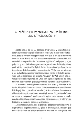 15
MÁS PROHUMANO QUE ANTIMÁQUINA,
UNA INTRODUCCIÓN
Desde finales de los 90 políticos progresistas y activistas abra-
zaron la promesa utópica de Internet como una fuerza democratiza-
dora. Pero la erosión de la privacidad hizo que la era de la inocencia
quedara atrás. Hasta los más entusiastas quedaron consternados al
descubrir la expansión del “estado de vigilancia” y el papel que ju-
gaba un grupo limitado de grandes corporaciones dedicadas al ne-
gocio de la comunicación digital. La ironía estaría en que las mismas
tecnologías de información y comunicación (TICs) que permitieron
a los individuos organizar manifestaciones contra el Estado (prima-
vera árabe, indignados en España, “okupas” de Wall Street o la re-
volución de los pingüinos en Chile son algunos ejemplos de ello),
también posibilitarían que los gobiernos espiaran a sus ciudadanos.
El escenario tecnológico de nuestros días es muy diferente al de
los 90. Hoy el tecno-escepticismo coexiste con el tecno-entusiasmo.
Erik Brynjolfsson y Andrew McAfee (2014) nos hablan de una etapa
diferente de transformaciones tecnológicas que denominan la “nue-
va era de la máquinas” aludiendo a la rápida expansión de la inteli-
gencia artificial con mayor capacidad para reconocer e interpretar
lenguajes y entender patrones y símbolos.
Los autores auguran que el próximo progreso tecnológico va a
dejar atrás a algunas personas, quizá a mucha gente. Indican que
nunca ha habido un mejor momento para ser un trabajador con
 