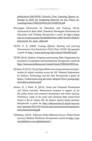 • LA INNOVACIÓN PENDIENTE •
163
publication/266160561_School’s_Over_Learning_Spaces_in_
Europe_in_2020_An_Imagining_Exercise_on_the_Future_of_
Learning/links/549818430cf2c5a7e3429559.pdf.
Norwegian Directorate for Education and Training. (2012).
Framework for Basic Skills. Grønland: Norwegian Directorate for
Education and Training. Recuperado a partir de http://www.
udir.no/contentassets/fd2d6bfbf2364e1c98b73e030119bd38/
framework_for_basic_skills.pdf.
OCDE, C. E. (2009). Creating Effective Teaching and Learning
Environments: First Results from TALIS. Paris: OCDE. Recuperado
a partir de http://www.oecd.org/edu/school/43044074.pdf.
OCDE. (2015). Students, Computers and Learning. Paris: Organisation for
Economic Co-operation and Development. Recuperado a partir de
http://www.oecd-ilibrary.org/content/book/9789264239555-en.
Quinlan,O.(2015).YoungDigitalMakersSurveyingattitudesandoppor-
tunities for digital creativity across the UK. National Endowment
for Science, Technology and the Arts. Recuperado a partir de
https://www.nesta.org.uk/sites/default/files/young-digi-
tal-makers-summary.pdf.
Santos, D., y Primi, R. (2014). Social and Emotional Development
and School Learning: Measurement proposal in support of pu-
blic policy Social and emotional development and school learning:
Preliminary results of the social and emotional skills measurement
Project in Rio de Janeiro. Rio de Janeiro: Ayrton Senna Institute.
Recuperado a partir de http://educacaosec21.org.br/wp-con-
tent/uploads/2013/07/Social-and-emotional-developmente-
and-school-learning.pdf.
Telefónica. (2013). Telefónica Global Millennial Survey: Global Results
(survey). Madrid: Telefónica. Recuperado a partir de http://sur-
vey.telefonica.com/globalreports/.
 