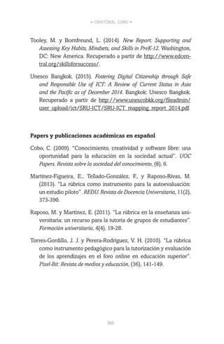 • CRISTÓBAL COBO •
164
Tooley, M. y Bornfreund, L. (2014). New Report: Supporting and
Assessing Key Habits, Mindsets, and Skills in PreK-12. Washington,
DC: New America. Recuperado a partir de http://www.edcen-
tral.org/skillsforsuccess/.
Unesco Bangkok. (2015). Fostering Digital Citizenship through Safe
and Responsible Use of ICT: A Review of Current Status in Asia
and the Pacific as of December 2014. Bangkok: Unesco Bangkok.
Recuperado a partir de http://www.unescobkk.org/fileadmin/
user_upload/ict/SRU-ICT/SRU-ICT_mapping_report_2014.pdf.
Papers y publicaciones académicas en español
Cobo, C. (2009). “Conocimiento, creatividad y software libre: una
oportunidad para la educación en la sociedad actual”. UOC
Papers. Revista sobre la sociedad del conocimiento, (8), 6.
Martínez-Figueira, E., Tellado-González, F., y Raposo-Rivas, M.
(2013). “La rúbrica como instrumento para la autoevaluación:
un estudio piloto”. REDU. Revista de Docencia Universitaria, 11(2),
373-390.
Raposo, M. y Martínez, E. (2011). “La rúbrica en la enseñanza uni-
versitaria: un recurso para la tutoría de grupos de estudiantes”.
Formación universitaria, 4(4), 19-28.
Torres-Gordillo, J. J. y Perera-Rodríguez, V. H. (2010). “La rúbrica
como instrumento pedagógico para la tutorización y evaluación
de los aprendizajes en el foro online en educación superior”.
Pixel-Bit: Revista de medios y educación, (36), 141-149.
 