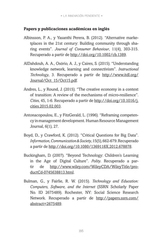 • LA INNOVACIÓN PENDIENTE •
165
Papers y publicaciones académicas en inglés
Albinsson, P. A., y Yasanthi Perera, B. (2012). “Alternative marke-
tplaces in the 21st century: Building community through sha-
ring events”. Journal of Consumer Behaviour, 11(4), 303-315.
Recuperado a partir de http://doi.org/10.1002/cb.1389.
AlDahdouh, A. A., Osório, A. J., y Caires, S. (2015). “Understanding
knowledge network, learning and connectivism”. Instructional
Technology, 3. Recuperado a partir de http://www.itdl.org/
Journal/Oct_15/Oct15.pdf.
Andres, L., y Round, J. (2015). “The creative economy in a context
of transition: A review of the mechanisms of micro-resilience”.
Cities, 45, 1-6. Recuperado a partir de http://doi.org/10.1016/j.
cities.2015.02.003.
Antonacopoulou, E., y FitzGerald, L. (1996). “Reframing competen-
cy in management development. Human Resource Management
Journal, 6(1), 27.
Boyd, D., y Crawford, K. (2012). “Critical Questions for Big Data”.
Information,Communication&Society,15(5),662-679.Recuperado
a partir de http://doi.org/10.1080/1369118X.2012.678878.
Buckingham, D. (2007). “Beyond Technology: Children’s Learning
in the Age of Digital Culture”. Polity. Recuperado a par-
tir de http://www.wiley.com/WileyCDA/WileyTitle/pro-
ductCd-0745638813.html.
Bulman, G., y Fairlie, R. W. (2015). Technology and Education:
Computers, Software, and the Internet (SSRN Scholarly Paper
No. ID 2675489). Rochester, NY: Social Science Research
Network. Recuperado a partir de http://papers.ssrn.com/
abstract=2675489.
 