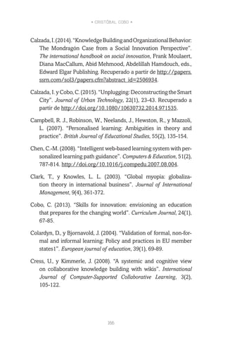 • CRISTÓBAL COBO •
166
Calzada,I.(2014).“KnowledgeBuildingandOrganizationalBehavior:
The Mondragón Case from a Social Innovation Perspective”.
The international handbook on social innovation, Frank Moulaert,
Diana MacCallum, Abid Mehmood, Abdelillah Hamdouch, eds.,
Edward Elgar Publishing. Recuperado a partir de http://papers.
ssrn.com/sol3/papers.cfm?abstract_id=2506934.
Calzada, I. y Cobo, C. (2015). “Unplugging: Deconstructing the Smart
City”. Journal of Urban Technology, 22(1), 23-43. Recuperado a
partir de http://doi.org/10.1080/10630732.2014.971535.
Campbell, R. J., Robinson, W., Neelands, J., Hewston, R., y Mazzoli,
L. (2007). “Personalised learning: Ambiguities in theory and
practice”. British Journal of Educational Studies, 55(2), 135-154.
Chen, C.-M. (2008). “Intelligent web-based learning system with per-
sonalized learning path guidance”. Computers & Education, 51(2),
787-814. http://doi.org/10.1016/j.compedu.2007.08.004.
Clark, T., y Knowles, L. L. (2003). “Global myopia: globaliza-
tion theory in international business”. Journal of International
Management, 9(4), 361-372.
Cobo, C. (2013). “Skills for innovation: envisioning an education
that prepares for the changing world”. Curriculum Journal, 24(1),
67-85.
Colardyn, D., y Bjornavold, J. (2004). “Validation of formal, non-for-
mal and informal learning: Policy and practices in EU member
states1”. European journal of education, 39(1), 69-89.
Cress, U., y Kimmerle, J. (2008). “A systemic and cognitive view
on collaborative knowledge building with wikis”. International
Journal of Computer-Supported Collaborative Learning, 3(2),
105-122.
 