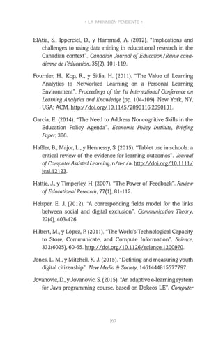 • LA INNOVACIÓN PENDIENTE •
167
ElAtia, S., Ipperciel, D., y Hammad, A. (2012). “Implications and
challenges to using data mining in educational research in the
Canadian context”. Canadian Journal of Education/Revue cana-
dienne de l’éducation, 35(2), 101-119.
Fournier, H., Kop, R., y Sitlia, H. (2011). “The Value of Learning
Analytics to Networked Learning on a Personal Learning
Environment”. Proceedings of the 1st International Conference on
Learning Analytics and Knowledge (pp. 104-109). New York, NY,
USA: ACM. http://doi.org/10.1145/2090116.2090131.
García, E. (2014). “The Need to Address Noncognitive Skills in the
Education Policy Agenda”. Economic Policy Institute, Briefing
Paper, 386.
Haßler, B., Major, L., y Hennessy, S. (2015). “Tablet use in schools: a
critical review of the evidence for learning outcomes”. Journal
of Computer Assisted Learning, n/a-n/a. http://doi.org/10.1111/
jcal.12123.
Hattie, J., y Timperley, H. (2007). “The Power of Feedback”. Review
of Educational Research, 77(1), 81-112.
Helsper, E. J. (2012). “A corresponding fields model for the links
between social and digital exclusion”. Communication Theory,
22(4), 403-426.
Hilbert, M., y López, P. (2011). “The World’s Technological Capacity
to Store, Communicate, and Compute Information”. Science,
332(6025), 60-65. http://doi.org/10.1126/science.1200970.
Jones, L. M., y Mitchell, K. J. (2015). “Defining and measuring youth
digital citizenship”. New Media & Society, 1461444815577797.
Jovanovic, D., y Jovanovic, S. (2015). “An adaptive e-learning system
for Java programming course, based on Dokeos LE”. Computer
 