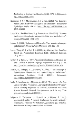 • CRISTÓBAL COBO •
168
Applications in Engineering Education, 23(3), 337-343. http://doi.
org/10.1002/cae.21603
Kirschner, P. A. y Merriënboer, J. J. G. van. (2013). “Do Learners
Really Know Best? Urban Legends in Education”. Educational
Psychologist, 48(3), 169-183. http://doi.org/10.1080/00461520
.2013.804395.
Lake, B. M., Salakhutdinov, R., y Tenenbaum, J. B. (2015). “Human-
level concept learning through probabilistic program induction”.
Science, 350(6266), 1332-1338.
Latour, B. (2009). “Spheres and Networks. Two ways to reinterpret
globalization”. Harvard Design Magazine, (30), 138-144.
Liu, J., Wong, C. K. y Hui, K. K. (2003). An Adaptive User Interface
Based On Personalized Learning. IEEE Intelligent Systems,
18(2), 52-57.
Lyster, R. y Ranta, L. (1997). “Corrective feedback and learner up-
take”. Studies in Second Language Acquisition, null (01), 37-66.
http://journals.cambridge.org/article_S0272263197001034.
Martin, D., Metzger, J.-L., y Pierre, P. (2006). “The Sociology of
Globalization Theoretical and Methodological Reflections”.
International Sociology, 21(4), 499-521. http://doi.
org/10.1177/0268580906065298.
Melo, G., Machado, A. y Miranda, A. (2014). “The Impact of a One
Laptop Per Child Program on Learning: Evidence from Uruguay”
(SSRN Scholarly Paper No. ID 2505351). Rochester, NY: Social
Science Research Network. Recuperado a partir de http://pa-
pers.ssrn.com/abstract=2505351.
Milgram, P., Takemura, H., Utsumi, A. y Kishino, F. (1995).
“Augmented reality: A class of displays on the reality-virtuality
continuum”. Photonics for Industrial Applications (pp. 282-292).
International Society for Optics and Photonics.
 