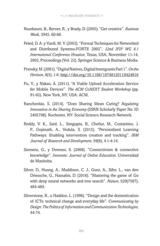 • LA INNOVACIÓN PENDIENTE •
169
Nussbaum, B., Berner, R., y Brady, D. (2005). “Get creative”. Business
Week, 3945, 60-68.
Peled, D. A. y Vardi, M. Y. (2002). “Formal Techniques for Networked
and Distributed Systems-FORTE 2002”. 22nd IFIP WG 6.1
International Conference Houston, Texas, USA, November 11-14,
2002, Proceedings (Vol. 22). Springer Science & Business Media.
Prensky,M.(2001).“DigitalNatives,DigitalImmigrantsPart1”.Onthe
Horizon, 9(5), 1-6. http://doi.org/10.1108/10748120110424816
Pu, Y., y Nakao, A. (2011). “A Viable Upload Acceleration Service
for Mobile Devices”. The ACM CoNEXT Student Workshop (pp.
91-92). New York, NY, USA: ACM.
Ranchordas, S. (2014). “Does Sharing Mean Caring? Regulating
Innovation in the Sharing Economy (SSRN Scholarly Paper No. ID
2492798). Rochester, NY: Social Science Research Network.
Reddy, V. K., Said, L., Sengupta, B., Chetlur, M., Costantino, J.
P., Gopinath, A., Vedula, S. (2015). “Personalized Learning
Pathways: Enabling intervention creation and tracking”. IBM
Journal of Research and Development, 59(6), 4:1-4:14.
Siemens, G., y Downes, S. (2008). “Connectivism & connective
knowledge”. Innovate: Journal of Online Education. Universidad
de Manitoba.
Silver, D., Huang, A., Maddison, C. J., Guez, A., Sifre, L., van den
Driessche, G., Hassabis, D. (2016). “Mastering the game of Go
with deep neural networks and tree search”. Nature, 529(7587),
484-489.
Silverstone, R., u Haddon, L. (1996). “Design and the domestication
of ICTs: technical change and everyday life”. Communicating by
Design:ThePoliticsof InformationandCommunicationTechnologies,
44-74.
 