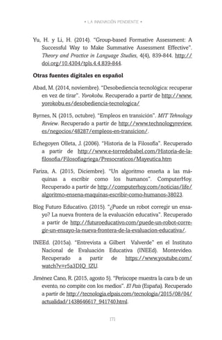 • LA INNOVACIÓN PENDIENTE •
171
Yu, H. y Li, H. (2014). “Group-based Formative Assessment: A
Successful Way to Make Summative Assessment Effective”.
Theory and Practice in Language Studies, 4(4), 839-844. http://
doi.org/10.4304/tpls.4.4.839-844.
Otras fuentes digitales en español
Abad, M. (2014, noviembre). “Desobediencia tecnológica: recuperar
en vez de tirar”. Yorokobu. Recuperado a partir de http://www.
yorokobu.es/desobediencia-tecnologica/
Byrnes, N. (2015, octubre). “Empleos en transición”. MIT Tehnology
Review. Recuperado a partir de http://www.technologyreview.
es/negocios/48287/empleos-en-transicion/.
Echegoyen Olleta, J. (2006). “Historia de la Filosofía”. Recuperado
a partir de http://www.e-torredebabel.com/Historia-de-la-
filosofia/Filosofiagriega/Presocraticos/Mayeutica.htm
Fariza, A. (2015, Diciembre). “Un algoritmo enseña a las má-
quinas a escribir como los humanos”. ComputerHoy.
Recuperado a partir de http://computerhoy.com/noticias/life/
algoritmo-ensena-maquinas-escribir-como-humanos-38023.
Blog Futuro Educativo. (2015). “¿Puede un robot corregir un ensa-
yo? La nueva frontera de la evaluación educativa”. Recuperado
a partir de http://futuroeducativo.com/puede-un-robot-corre-
gir-un-ensayo-la-nueva-frontera-de-la-evaluacion-educativa/.
INEEd. (2015a). “Entrevista a Gilbert Valverde” en el Instituto
Nacional de Evaluación Educativa (INEEd). Montevideo.
Recuperado a partir de https://www.youtube.com/
watch?v=r5a3DIQ_lZU.
Jiménez Cano, R. (2015, agosto 5). “Periscope muestra la cara b de un
evento, no compite con los medios”. El País (España). Recuperado
a partir de http://tecnologia.elpais.com/tecnologia/2015/08/04/
actualidad/1438646617_941740.html.
 