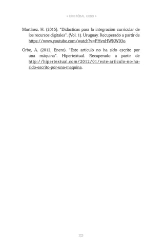 • CRISTÓBAL COBO •
172
Martínez, H. (2015). “Didácticas para la integración curricular de
los recursos digitales”. (Vol. 1). Uruguay. Recuperado a partir de
https://www.youtube.com/watch?v=PHvnHWKW93o.
Orbe, A. (2012, Enero). “Este artículo no ha sido escrito por
una máquina”. Hipertextual. Recuperado a partir de
http://hipertextual.com/2012/01/este-articulo-no-ha-
sido-escrito-por-una-maquina.
 