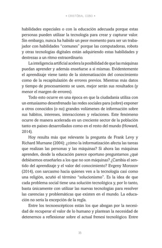• CRISTÓBAL COBO •
16
habilidades especiales o con la educación adecuada porque estas
personas pueden utilizar la tecnología para crear y capturar valor.
Sin embargo, nunca ha habido un peor momento para ser un traba-
jador con habilidades “comunes” porque las computadoras, robots
y otras tecnologías digitales están adquiriendo estas habilidades y
destrezas a un ritmo extraordinario.
Lainteligenciaartificialaceleralaposibilidaddequelasmáquinas
puedan aprender y además enseñarse a sí mismas. Evidentemente
el aprendizaje viene tanto de la sistematización del conocimiento
como de la recapitulazión de errores previos. Mientras más datos
y tiempo de procesamiento se usen, mejor serán sus resultados (y
menor el margen de errores).
Todo esto ocurre en una época en que la ciudadanía utiliza con
un entusiasmo desenfrenado las redes sociales para (sobre) exponer
a otros conocidos (o no) grandes volúmenes de información sobre
sus hábitos, intereses, interacciones y relaciones. Este fenómeno
ocurre de manera acelerada en un creciente sector de la población
tanto en países desarrollados como en el resto del mundo (Howard,
2014).
Hoy resulta más que relevante la pregunta de Frank Levy y
Richard Murnane (2004): ¿cómo la informatización afecta las tareas
que realizan las personas y las máquinas? Si ahora las máquinas
aprenden, desde la educación parece oportuno preguntarnos ¿qué
debiésemos enseñarles a los que no son máquinas? ¿Cambia el sen-
tido del aprendizaje y el valor del conocimiento? Evgeny Morozov
(2014), con sarcasmo hacia quienes ven a la tecnología casi como
una religión, acuñó el término “solucionismo”. Es la idea de que
cada problema social tiene una solución tecnológica y, por lo tanto,
basta únicamente con utilizar las nuevas tecnologías para resolver
las carencias y problemáticas que existen en el mundo. La educa-
ción no sería la excepción de la regla.
Entre los tecnoescépticos están los que abogan por la necesi-
dad de recuperar el valor de lo humano y plantean la necesidad de
detenernos a reflexionar sobre el actual frenesí tecnológico. Entre
 