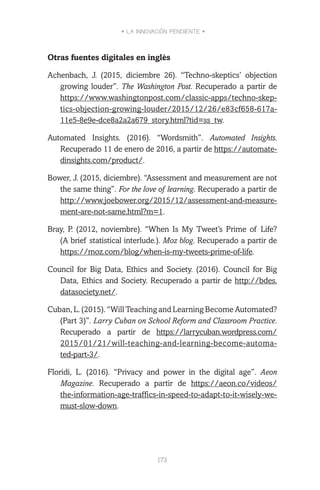 • LA INNOVACIÓN PENDIENTE •
173
Otras fuentes digitales en inglés
Achenbach, J. (2015, diciembre 26). “Techno-skeptics’ objection
growing louder”. The Washington Post. Recuperado a partir de
https://www.washingtonpost.com/classic-apps/techno-skep-
tics-objection-growing-louder/2015/12/26/e83cf658-617a-
11e5-8e9e-dce8a2a2a679_story.html?tid=ss_tw.
Automated Insights. (2016). “Wordsmith”. Automated Insights.
Recuperado 11 de enero de 2016, a partir de https://automate-
dinsights.com/product/.
Bower, J. (2015, diciembre). “Assessment and measurement are not
the same thing”. For the love of learning. Recuperado a partir de
http://www.joebower.org/2015/12/assessment-and-measure-
ment-are-not-same.html?m=1.
Bray, P. (2012, noviembre). “When Is My Tweet’s Prime of Life?
(A brief statistical interlude.). Moz blog. Recuperado a partir de
https://moz.com/blog/when-is-my-tweets-prime-of-life.
Council for Big Data, Ethics and Society. (2016). Council for Big
Data, Ethics and Society. Recuperado a partir de http://bdes.
datasociety.net/.
Cuban, L. (2015). “Will Teaching and Learning Become Automated?
(Part 3)”. Larry Cuban on School Reform and Classroom Practice.
Recuperado a partir de https://larrycuban.wordpress.com/
2015/01/21/will-teaching-and-learning-become-automa-
ted-part-3/.
Floridi, L. (2016). “Privacy and power in the digital age”. Aeon
Magazine. Recuperado a partir de https://aeon.co/videos/
the-information-age-traffics-in-speed-to-adapt-to-it-wisely-we-
must-slow-down.
 