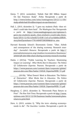 • CRISTÓBAL COBO •
174
Geron, T. (2012, noviembre). “Airbnb Had $56 Million Impact
On San Francisco: Study”. Forbes. Recuperado a partir de
http://www.forbes.com/sites/tomiogeron/2012/11/09/
study-airbnb-had-56-million-impact-on-san-francisco/.
Hall, L. (2015, diciembre 2). “I gave my students iPads –then wi-
shed I could take them back”. The Washington Post. Recuperado
a partir de https://www.washingtonpost.com/opinions/i-
gave-my-students-ipads--then-wished-i-could-take-them-
back/2015/12/02/a1bc8272-818f-11e5-a7ca-6ab6ec20f839_
story.html?postshare=7761449497206389&tid=ss_sms.
Harvard Kennedy School’s Shorenstein Center. “Uber, Airbnb
and consequences of the sharing economy: Research roun-
dup”. Journalist’s Resource. Recuperado a partir de http://
journalistsresource.org/studies/economics/business/
airbnb-lyft-uber-bike-share-sharing-economy-research-roundup.
Hattie, J. (2015a). “Visible Learning for Teachers: Maximizing
Impact on Learning”. What Works Best In Education: The Politics
Of Collaborative Expertise. Pearson. Recuperado a partir de
https://www.pearson.com/content/dam/corporate/global/
pearson-dot-com/files/hattie/150526_ExpertiseWEB_V1.pdf.
________ (2015b). “What Doesn’t Work in Education: The Politics
of Distraction”. What Works Best In Education: The Politics
Of Collaborative Expertise. Pearson. Recuperado a partir de
https://www.pearson.com/content/dam/corporate/global/
pearson-dot-com/files/hattie/150526_ExpertiseWEB_V1.pdf.
Haughney, C. (2013, diciembre 3). “Newsweek Plans Return to
Print”. The New York Times. Recuperado a partir de http://www.
nytimes.com/2013/12/04/business/media/newsweek-plans-
return-to-print.html.
Hern, A. (2015, octubre 5). “Why the term «sharing economy»
needs to die”. The Guardian. London. Recuperado a partir de
 