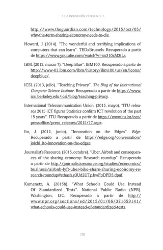 • LA INNOVACIÓN PENDIENTE •
175
http://www.theguardian.com/technology/2015/oct/05/
why-the-term-sharing-economy-needs-to-die.
Howard, J. (2014). “The wonderful and terrifying implications of
computers that can learn”. TEDxBrussels. Recuperado a partir
de https://www.youtube.com/watch?v=xx310zM3tLs.
IBM. (2012, marzo 7). “Deep Blue”. IBM100. Recuperado a partir de
http://www-03.ibm.com/ibm/history/ibm100/us/en/icons/
deepblue/.
ICSI. (2013, julio). “Teaching Privacy”. The Blog of the International
Computer Science Institute. Recuperado a partir de https://www.
icsi.berkeley.edu/icsi/blog/teaching-privacy.
International Telecommunication Union. (2015, mayo). “ITU relea-
ses 2015 ICT figures Statistics confirm ICT revolution of the past
15 years”. ITU. Recuperado a partir de https://www.itu.int/net/
pressoffice/press_releases/2015/17.aspx.
Ito, J. (2012, junio). “Innovation on the Edges”. Edge.
Recuperado a partir de https://edge.org/conversation/
joichi_ito-innovation-on-the-edges.
Journalist’sResource.(2015,octubre).“Uber,Airbnbandconsequen-
ces of the sharing economy: Research roundup”. Recuperado
a partir de http://journalistsresource.org/studies/economics/
business/airbnb-lyft-uber-bike-share-sharing-economy-re-
search-roundup#sthash.y3Ud2UTp.bwFpDPD5.dpuf.
Kamenetz, A. (2015b). “What Schools Could Use Instead
Of Standardized Tests”. National Public Radio (NPR).
Washington, D.C. Recuperado a partir de http://
www.npr.org/sections/ed/2015/01/06/371659141/
what-schools-could-use-instead-of-standardized-tests.
 