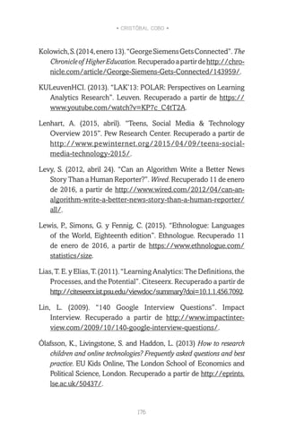 • CRISTÓBAL COBO •
176
Kolowich,S.(2014,enero13).“GeorgeSiemensGetsConnected”.The
Chronicleof HigherEducation.Recuperadoapartirdehttp://chro-
nicle.com/article/George-Siemens-Gets-Connected/143959/.
KULeuvenHCI. (2013). “LAK’13: POLAR: Perspectives on Learning
Analytics Research”. Leuven. Recuperado a partir de https://
www.youtube.com/watch?v=KP7c_C4tT2A.
Lenhart, A. (2015, abril). “Teens, Social Media & Technology
Overview 2015”. Pew Research Center. Recuperado a partir de
http://www.pewinternet.org/2015/04/09/teens-social-
media-technology-2015/.
Levy, S. (2012, abril 24). “Can an Algorithm Write a Better News
Story Than a Human Reporter?”. Wired. Recuperado 11 de enero
de 2016, a partir de http://www.wired.com/2012/04/can-an-
algorithm-write-a-better-news-story-than-a-human-reporter/
all/.
Lewis, P., Simons, G. y Fennig, C. (2015). “Ethnologue: Languages
of the World, Eighteenth edition”. Ethnologue. Recuperado 11
de enero de 2016, a partir de https://www.ethnologue.com/
statistics/size.
Lias, T. E. y Elias, T. (2011). “Learning Analytics: The Definitions, the
Processes, and the Potential”. Citeseerx. Recuperado a partir de
http://citeseerx.ist.psu.edu/viewdoc/summary?doi=10.1.1.456.7092.
Lin, L. (2009). “140 Google Interview Questions”. Impact
Interview. Recuperado a partir de http://www.impactinter-
view.com/2009/10/140-google-interview-questions/.
Ólafsson, K., Livingstone, S. and Haddon, L. (2013) How to research
children and online technologies? Frequently asked questions and best
practice. EU Kids Online, The London School of Economics and
Political Science, London. Recuperado a partir de http://eprints.
lse.ac.uk/50437/.
 