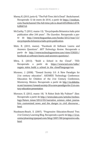 • LA INNOVACIÓN PENDIENTE •
177
Maney,K.(2015,junio4).“TheFull-TimeJobIsDead”.Backchannel.
Recuperado 12 de enero de 2016, a partir de https://medium.
com/backchannel/the-full-time-job-is-dead-b9528bda1c87#.
h2f6i67c6.
McCarthy, T. (2012, marzo 13). “Encyclopedia Britannica halts print
publication after 244 years”. The Guardian. Recuperado a par-
tir de http://www.theguardian.com/books/2012/mar/13/
encyclopedia-britannica-halts-print-publication.
Metz, R. (2015, marzo). “Facebook AI Software Learns and
Answers Questions”. MIT Technology Review. Recuperado a
partir de http://www.technologyreview.com/view/536201/
facebook-ai-software-learns-and-answers-questions/.
Mitra, S. (2013). “Build a School in the Cloud”. TED.
Recuperado a partir de https://www.ted.com/talks/
sugata_mitra_build_a_school_in_the_cloud?language=en.
Moravec, J. (2008). “Toward Society 3.0: A New Paradigm for
21st century education”. ASOMEX Technology Conference:
Education for Children of the 21st Century Conference,
Monterrey, Mexico. Recuperado a partir de http://es.slidesha-
re.net/moravec/toward-society-30-a-new-paradigm-for-21st-cen-
tury-education-presentation.
Morozov, E. (2012, marzo 19). “A Robot Stole My Pulitzer!” Slate.
Recuperado a partir de http://www.slate.com/articles/techno-
logy/future_tense/2012/03/narrative_science_robot_journa-
lists_customized_news_and_the_danger_to_civil_discourse_.
html.
Nussbaum-Beach, S. (2007). “Progressive Education-Round Two.
21st Century Learning Blog. Recuperado a partir de http://21st-
centurylearning.typepad.com/blog/2007/08/progressive-edu.
html.
 