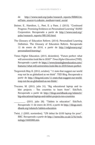 • LA INNOVACIÓN PENDIENTE •
179
de http://www.rand.org/pubs/research_reports/RR863.ht-
ml?utm_source=t.co&utm_medium=rand_social.
Steiner, E., Hamilton, L., Peet, E. y Pane, J. (2015). “Continued
Progress: Promising Evidence on Personalized Learning” RAND
Corporation. Recuperado a partir de http://www.rand.org/
pubs/research_reports/RR1365.html.
The Glossary of Education Reform. (2014). Personalized Learning
Definition. The Glossary of Education Reform. Recuperado
12 de enero de 2016, a partir de http://edglossary.org/
personalized-learning/.
Times Higher Education. (2015, diciembre). “Future perfect: what
will universities look like in 2030?” Times Higher Education (THE).
Recuperado a partir de https://www.timeshighereducation.com/
features/what-will-universities-look-like-in-2030-future-perfect.
Torgovnick May, K. (2012, octubre). “11 stats that suggest our world
may not be as globalized as we think”. TED Blog. Recuperado a
partir de http://blog.ted.com/11-stats-that-suggest-our-world-
may-not-be-as-globalized-as-we-think/.
Trucano, M. (2013, julio 31). “Big educational laptop and ta-
blet projects - Ten countries to learn from”. EduTech.
Recuperado a partir de http://blogs.worldbank.org/edutech/
big-educational-laptop-and-tablet-projects-ten-countries.
_________. (2015, julio 28). “Tablets in education”. EduTech.
Recuperado 11 de enero de 2016, a partir de http://blogs.worl-
dbank.org/edutech/tablets-education.
Twist, J. (2005, noviembre). “UN debut for $100 laptop for poor”.
BBC. Recuperado a partir de http://news.bbc.co.uk/2/hi/tech-
nology/4445060.stm.
 
