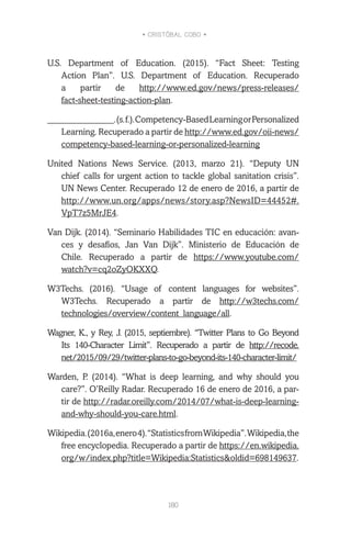 • CRISTÓBAL COBO •
180
U.S. Department of Education. (2015). “Fact Sheet: Testing
Action Plan”. U.S. Department of Education. Recuperado
a partir de http://www.ed.gov/news/press-releases/
fact-sheet-testing-action-plan.
_______________.(s.f.).Competency-BasedLearningorPersonalized
Learning. Recuperado a partir de http://www.ed.gov/oii-news/
competency-based-learning-or-personalized-learning
United Nations News Service. (2013, marzo 21). “Deputy UN
chief calls for urgent action to tackle global sanitation crisis”.
UN News Center. Recuperado 12 de enero de 2016, a partir de
http://www.un.org/apps/news/story.asp?NewsID=44452#.
VpT7z5MrJE4.
Van Dijk. (2014). “Seminario Habilidades TIC en educación: avan-
ces y desafíos, Jan Van Dijk”. Ministerio de Educación de
Chile. Recuperado a partir de https://www.youtube.com/
watch?v=cq2oZyOKXXQ.
W3Techs. (2016). “Usage of content languages for websites”.
W3Techs. Recuperado a partir de http://w3techs.com/
technologies/overview/content_language/all.
Wagner, K., y Rey, J. (2015, septiembre). “Twitter Plans to Go Beyond
Its 140-Character Limit”. Recuperado a partir de http://recode.
net/2015/09/29/twitter-plans-to-go-beyond-its-140-character-limit/
Warden, P. (2014). “What is deep learning, and why should you
care?”. O’Reilly Radar. Recuperado 16 de enero de 2016, a par-
tir de http://radar.oreilly.com/2014/07/what-is-deep-learning-
and-why-should-you-care.html.
Wikipedia.(2016a,enero4).“StatisticsfromWikipedia”.Wikipedia,the
free encyclopedia. Recuperado a partir de https://en.wikipedia.
org/w/index.php?title=Wikipedia:Statistics&oldid=698149637.
 