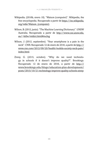 • LA INNOVACIÓN PENDIENTE •
181
Wikipedia. (2016b, enero 10). “Watson (computer)”. Wikipedia, the
free encyclopedia. Recuperado a partir de https://en.wikipedia.
org/wiki/Watson_(computer).
Wilson, B. (2012, junio). “The Machine Learning Dictionary”. UNSW
Australia. Recuperado a partir de http://www.cse.unsw.edu.
au/~billw/mldict.html#mclng
Wilson, J. (2012, septiembre). “Your smartphone is a pain in the
neck”. CNN. Recuperado 12 de enero de 2016, a partir de http://
www.cnn.com/2012/09/20/health/mobile-society-neck-pain/
index.html.
Zinny, G. (2015, octubre). “Why do we need technolo-
gy in schools if it doesn’t improve quality?”. Brookings.
Recuperado 12 de enero de 2016, a partir de http://
www.brookings.edu/blogs/education-plus-development/
posts/2015/10/21-technology-improve-quality-schools-zinny.
 
