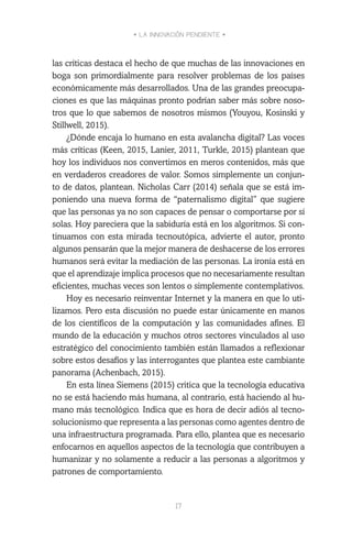 • LA INNOVACIÓN PENDIENTE •
17
las críticas destaca el hecho de que muchas de las innovaciones en
boga son primordialmente para resolver problemas de los países
económicamente más desarrollados. Una de las grandes preocupa-
ciones es que las máquinas pronto podrían saber más sobre noso-
tros que lo que sabemos de nosotros mismos (Youyou, Kosinski y
Stillwell, 2015).
¿Dónde encaja lo humano en esta avalancha digital? Las voces
más críticas (Keen, 2015, Lanier, 2011, Turkle, 2015) plantean que
hoy los individuos nos convertimos en meros contenidos, más que
en verdaderos creadores de valor. Somos simplemente un conjun-
to de datos, plantean. Nicholas Carr (2014) señala que se está im-
poniendo una nueva forma de “paternalismo digital” que sugiere
que las personas ya no son capaces de pensar o comportarse por sí
solas. Hoy pareciera que la sabiduría está en los algoritmos. Si con-
tinuamos con esta mirada tecnoutópica, advierte el autor, pronto
algunos pensarán que la mejor manera de deshacerse de los errores
humanos será evitar la mediación de las personas. La ironía está en
que el aprendizaje implica procesos que no necesariamente resultan
eficientes, muchas veces son lentos o simplemente contemplativos.
Hoy es necesario reinventar Internet y la manera en que lo uti-
lizamos. Pero esta discusión no puede estar únicamente en manos
de los científicos de la computación y las comunidades afines. El
mundo de la educación y muchos otros sectores vinculados al uso
estratégico del conocimiento también están llamados a reflexionar
sobre estos desafíos y las interrogantes que plantea este cambiante
panorama (Achenbach, 2015).
En esta línea Siemens (2015) critica que la tecnología educativa
no se está haciendo más humana, al contrario, está haciendo al hu-
mano más tecnológico. Indica que es hora de decir adiós al tecno-
solucionismo que representa a las personas como agentes dentro de
una infraestructura programada. Para ello, plantea que es necesario
enfocarnos en aquellos aspectos de la tecnología que contribuyen a
humanizar y no solamente a reducir a las personas a algoritmos y
patrones de comportamiento.
 