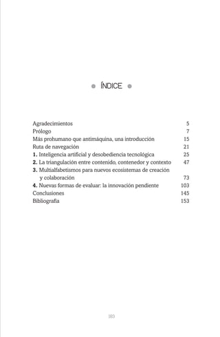 183
ÍNDICE
Agradecimientos	5
Prólogo	7
Más prohumano que antimáquina, una introducción	 15
Ruta de navegación	 21
1. Inteligencia artificial y desobediencia tecnológica	 25
2. La triangulación entre contenido, contenedor y contexto	 47
3. Multialfabetismos para nuevos ecosistemas de creación
y colaboración	 73
4. Nuevas formas de evaluar: la innovación pendiente	 103
Conclusiones	145
Bibliografía	153
 