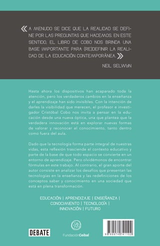 A MENUDO SE DICE QUE LA REALIDAD SE DEFI-
NE POR LAS PREGUNTAS QUE HACEMOS. EN ESTE
SENTIDO, EL LIBRO DE COBO NOS BRINDA UNA
BASE IMPORTANTE PARA (RE)DEFINIR LA REALI-
DAD DE LA EDUCACIÓN CONTEMPORÁNEA.
NEIL SELWYN
EDUCACIÓN | APRENDIZAJE | ENSEÑANZA |
CONOCIMIENTO | TECNOLOGÍA |
INNOVACIÓN | FUTURO
«
»
Hasta ahora los dispositivos han acaparado toda la
atención, pero los verdaderos cambios en la enseñanza
y el aprendizaje han sido invisibles. Con la intención de
darles la visibilidad que merecen, el profesor e investi-
gador Cristóbal Cobo nos invita a pensar en la edu-
cación desde una nueva óptica, una que plantea que la
verdadera innovación está en explorar nuevas formas
de valorar y reconocer el conocimiento, tanto dentro
como fuera del aula.
Dado que la tecnología forma parte integral de nuestras
vidas, esta reﬂexión trasciende el contexto educativo y
parte de la base de que todo espacio se convierte en un
entorno de aprendizaje. Pero olvidémonos de encontrar
fórmulas en este trabajo. Al contrario, el gran aporte del
autor consiste en analizar los desafíos que presentan las
tecnologías en la enseñanza y las redeﬁniciones de los
conceptos saber y conocimiento en una sociedad que
está en plena transformación.
 