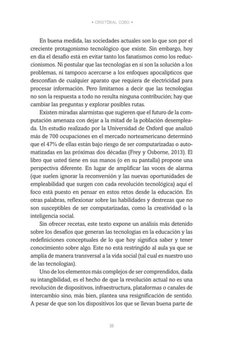 • CRISTÓBAL COBO •
18
En buena medida, las sociedades actuales son lo que son por el
creciente protagonismo tecnológico que existe. Sin embargo, hoy
en día el desafío está en evitar tanto los fanatismos como los reduc-
cionismos. Ni postular que las tecnologías en sí son la solución a los
problemas, ni tampoco acercarse a los enfoques apocalípticos que
desconfían de cualquier aparato que requiera de electricidad para
procesar información. Pero limitarnos a decir que las tecnologías
no son la respuesta a todo no resulta ninguna contribución; hay que
cambiar las preguntas y explorar posibles rutas.
Existen miradas alarmistas que sugieren que el futuro de la com-
putación amenaza con dejar a la mitad de la población desemplea-
da. Un estudio realizado por la Universidad de Oxford que analizó
más de 700 ocupaciones en el mercado norteamericano determinó
que el 47% de ellas están bajo riesgo de ser computarizadas o auto-
matizadas en las próximas dos décadas (Frey y Osborne, 2013). El
libro que usted tiene en sus manos (o en su pantalla) propone una
perspectiva diferente. En lugar de amplificar las voces de alarma
(que suelen ignorar la reconversión y las nuevas oportunidades de
empleabilidad que surgen con cada revolución tecnológica) aquí el
foco está puesto en pensar en estos retos desde la educación. En
otras palabras, reflexionar sobre las habilidades y destrezas que no
son susceptibles de ser computarizadas, como la creatividad o la
inteligencia social.
Sin ofrecer recetas, este texto expone un análisis más detenido
sobre los desafíos que generan las tecnologías en la educación y las
redefiniciones conceptuales de lo que hoy significa saber y tener
conocimiento sobre algo. Este no está restringido al aula ya que se
amplía de manera transversal a la vida social (tal cual es nuestro uso
de las tecnologías).
Uno de los elementos más complejos de ser comprendidos, dada
su intangibilidad, es el hecho de que la revolución actual no es una
revolución de dispositivos, infraestructura, plataformas o canales de
intercambio sino, más bien, plantea una resignificación de sentido.
A pesar de que son los dispositivos los que se llevan buena parte de
 