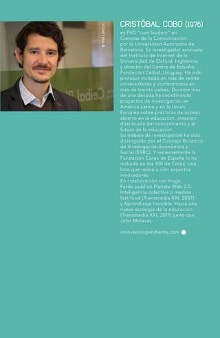 ©ANALIBISCH
es PhD “cum laudem” en
Ciencias de la Comunicación
por la Universidad Autónoma de
Barcelona. Es investigador asociado
del Instituto de Internet de la
Universidad de Oxford, Inglaterra,
y director del Centro de Estudio-
Fundación Ceibal, Uruguay. Ha sido
profesor invitado en más de veinte
universidades y conferencista en
más de treinta países. Durante más
de una década ha coordinando
proyectos de investigación en
América Latina y en la Unión
Europea sobre prácticas de acceso
abierto en la educación, creación
distribuida del conocimiento y el
futuro de la educación.
Su trabajo de investigación ha sido
distinguido por el Consejo Británico
de Investigación Económica y
Social (ESRC). Y recientemente la
Fundación Cotec de España lo ha
incluido en los 100 de Cotec, una
lista que reúne a cien expertos
innovadores.
En colaboración con Hugo
Pardo publicó Planeta Web 2.0.
Inteligencia colectiva o medios
fast food (Transmedia XXI, 2007)
y Aprendizaje Invisible. Hacia una
nueva ecología de la educación
(Transmedia XXI, 2011) junto con
John Moravec.
innovacionpendiente.com
CRISTÓBAL COBO (1976)
 