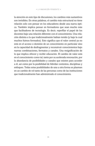 • LA INNOVACIÓN PENDIENTE •
19
la atención en este tipo de discusiones, los cambios más sustantivos
son invisibles. En otras palabras, el cambio más estructural no tiene
relación solo con pensar en los educadores desde una nueva ópti-
ca. También implica pensar en formadores que sean mucho más
que facilitadores de tecnología. Es decir, reperfilar el papel de los
docentes bajo una relación diferente con el conocimiento. Una rela-
ción distinta a la que tradicionalmente habían tenido (y bajo la cual
muchos fuimos formados). Esto significa que el valor central ya no
está en el acceso o dominio de un conocimiento en particular sino
en la capacidad de desfragmentar y reconstruir conocimientos bajo
nuevas combinaciones, formatos y canales. Una resignificación de
lo que implica ofrecer y recibir educación. El cambio de valor está
en el conocimiento como tal, tanto por su acelerada renovación, por
la abundancia de posibilidades y canales que existen para acceder
a él, así como por la posibilidad de hibridar contextos, disciplinas y
enfoques. Todas estas posibilidades de una u otra forma se plasman
en un cambio de rol tanto de las personas como de las instituciones
que tradicionalmente han administrado el conocimiento.
 