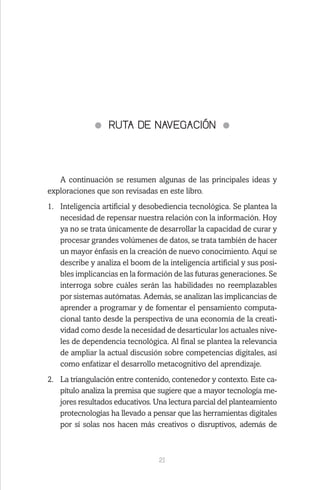 21
RUTA DE NAVEGACIÓN
A continuación se resumen algunas de las principales ideas y
exploraciones que son revisadas en este libro.
1.	 Inteligencia artificial y desobediencia tecnológica. Se plantea la
necesidad de repensar nuestra relación con la información. Hoy
ya no se trata únicamente de desarrollar la capacidad de curar y
procesar grandes volúmenes de datos, se trata también de hacer
un mayor énfasis en la creación de nuevo conocimiento. Aquí se
describe y analiza el boom de la inteligencia artificial y sus posi-
bles implicancias en la formación de las futuras generaciones. Se
interroga sobre cuáles serán las habilidades no reemplazables
por sistemas autómatas. Además, se analizan las implicancias de
aprender a programar y de fomentar el pensamiento computa-
cional tanto desde la perspectiva de una economía de la creati-
vidad como desde la necesidad de desarticular los actuales nive-
les de dependencia tecnológica. Al final se plantea la relevancia
de ampliar la actual discusión sobre competencias digitales, así
como enfatizar el desarrollo metacognitivo del aprendizaje.
2.	 La triangulación entre contenido, contenedor y contexto. Este ca-
pítulo analiza la premisa que sugiere que a mayor tecnología me-
jores resultados educativos. Una lectura parcial del planteamiento
protecnologías ha llevado a pensar que las herramientas digitales
por sí solas nos hacen más creativos o disruptivos, además de
 