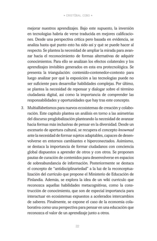 • CRISTÓBAL COBO •
22
mejorar nuestros aprendizajes. Bajo este supuesto, la inversión
en tecnologías habría de verse traducida en mejores calificacio-
nes. Desde una perspectiva crítica pero basada en evidencia, se
analiza hasta qué punto esto ha sido así y qué se puede hacer al
respecto. Se plantea la necesidad de ampliar la mirada para avan-
zar hacia el reconocimiento de formas alternativas de adquirir
conocimientos. Para ello se analizan los efectos colaterales y los
aprendizajes invisibles generados en esta era protecnológica. Se
presenta la triangulación: contenido-contenedor-contexto para
luego analizar por qué la exposición a las tecnologías puede no
ser suficiente para desarrollar habilidades complejas. Por último,
se plantea la necesidad de repensar y dialogar sobre el término
ciudadanía digital, así como la importancia de comprender las
responsabilidades y oportunidades que hay tras este concepto.
3.	 Multialfabetismos para nuevos ecosistemas de creación y colabo-
ración. Este capítulo plantea un análisis en torno a las asimetrías
del discurso proglobalización planteando la necesidad de avanzar
hacia formas más inclusivas de pensar en la diversidad. Desde un
escenario de apertura cultural, se recupera el concepto knowmad
ante la necesidad de formar sujetos adaptables, capaces de desen-
volverse en entornos cambiantes e hiperconectados. Asimismo,
se destaca la importancia de formar ciudadanos con conciencia
global dispuestos a aprender de otros y con otros. Se proponen
pautas de curación de contenidos para desenvolverse en espacios
de sobreabundancia de información. Posteriormente se destaca
el concepto de “antidisciplinariedad” a la luz de la reconceptua-
lización del currículo que propone el Ministerio de Educación de
Finlandia. Además, se explora la idea de un wiki currículo que
reconozca aquellas habilidades metacognitivas, como la cons-
trucción de conocimiento, que son de especial importancia para
interactuar en ecosistemas expuestos a acelerados intercambios
de saberes. Finalmente, se expone el caso de la economía cola-
borativa como una perspectiva para pensar en una educación que
reconozca el valor de un aprendizaje junto a otros.
 