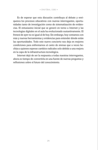 • CRISTÓBAL COBO •
24
Es de esperar que esta discusión contribuya al debate y enri-
quezca los procesos educativos con nuevas interrogantes, oportu-
nidades tanto de investigación como de sistematización de eviden-
cias. El entusiasmo inicial que se generó en torno a Internet y las
tecnologías digitales en el aula ha evolucionado sustantivamente. El
frenesí de ayer no es igual al de hoy. Sin embargo, hoy contamos con
más y nuevas herramientas y evidencias para entender dónde están
las oportunidades. Todo este nuevo concierto nos deja en mejores
condiciones para enfrentarnos al canto de sirenas que a veces he-
chiza a quienes esperan cambios radicales solo debido a una mejora
en la capa de la infraestructura tecnológica.
Internet dejó de ser la respuesta a todas nuestras interrogantes,
ahora es tiempo de convertirla en una fuente de nuevas preguntas y
reflexiones sobre el futuro del conocimiento.
 