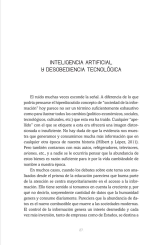 27
INTELIGENCIA ARTIFICIAL
Y DESOBEDIENCIA TECNOLÓGICA
El ruido muchas veces esconde la señal. A diferencia de lo que
podría pensarse el hiperdiscutido concepto de “sociedad de la infor-
mación” hoy parece no ser un término suficientemente exhaustivo
como para ilustrar todos los cambios (político-económicos, sociales,
tecnológicos, culturales, etc.) que esta era ha traído. Cualquier “ape-
llido” con el que se etiquete a esta era ofrecerá una imagen distor-
sionada o insuficiente. No hay duda de que la evidencia nos mues-
tra que generamos y consumimos mucha más información que en
cualquier otra época de nuestra historia (Hilbert y López, 2011).
Pero también contamos con más autos, refrigeradores, televisores,
aviones, etc., y a nadie se le ocurriría pensar que la abundancia de
estos bienes es razón suficiente para ir por la vida cambiándole de
nombre a nuestra época.
En muchos casos, cuando los debates sobre este tema son ana-
lizados desde el prisma de la educación pareciera que buena parte
de la atención se centra mayoritariamente en el acceso a la infor-
mación. Ello tiene sentido si tomamos en cuenta la creciente y, por
qué no decirlo, sorprendente cantidad de datos que la humanidad
genera y consume diariamente. Pareciera que la abundancia de da-
tos es el nuevo combustible que mueve a las sociedades modernas.
El control de la información genera un interés desmedido y cada
vez más inversión, tanto de empresas como de Estados, se destina a
 