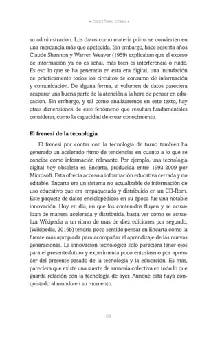 • CRISTÓBAL COBO •
28
su administración. Los datos como materia prima se convierten en
una mercancía más que apetecida. Sin embargo, hace sesenta años
Claude Shannon y Warren Weaver (1959) explicaban que el exceso
de información ya no es señal, más bien es interferencia o ruido.
Es eso lo que se ha generado en esta era digital, una inundación
de prácticamente todos los circuitos de consumo de información
y comunicación. De alguna forma, el volumen de datos pareciera
acaparar una buena parte de la atención a la hora de pensar en edu-
cación. Sin embargo, y tal como analizaremos en este texto, hay
otras dimensiones de este fenómeno que resultan fundamentales
considerar, como la capacidad de crear conocimiento.
El frenesí de la tecnología
El frenesí por contar con la tecnología de turno también ha
generado un acelerado ritmo de tendencias en cuanto a lo que se
concibe como información relevante. Por ejemplo, una tecnología
digital hoy obsoleta es Encarta, producida entre 1993-2009 por
Microsoft. Esta ofrecía acceso a información educativa cerrada y no
editable. Encarta era un sistema no actualizable de información de
uso educativo que era empaquetado y distribuido en un CD-Rom.
Este paquete de datos enciclopédicos en su época fue una notable
innovación. Hoy en día, en que los contenidos fluyen y se actua-
lizan de manera acelerada y distribuida, basta ver cómo se actua-
liza Wikipedia a un ritmo de más de diez ediciones por segundo,
(Wikipedia, 2016b) tendría poco sentido pensar en Encarta como la
fuente más apropiada para acompañar el aprendizaje de las nuevas
generaciones. La innovación tecnológica solo pareciera tener ojos
para el presente-futuro y experimenta poco entusiasmo por apren-
der del presente-pasado de la tecnología y la educación. Es más,
pareciera que existe una suerte de amnesia colectiva en todo lo que
guarda relación con la tecnología de ayer. Aunque esta haya con-
quistado al mundo en su momento.
 