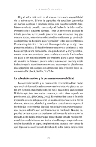 • LA INNOVACIÓN PENDIENTE •
29
Hoy el valor está tanto en el acceso como en la renovabilidad
de la información. Si bien la capacidad de actualizar contenidos
de manera continua e ilimitada parece una cualidad notable, tam-
bién es evidente que ello trae consigo el desborde de información.
Pensemos en el siguiente ejemplo. Tener un libro o una película de
interés para leer o ver puede generarnos una sensación muy pla-
centera. Ahora, tener cinco o diez de ellos es diferente ya que impli-
ca desarrollar la disciplina para “consumir” todos esos contenidos.
Pero tener quinientos o cinco mil libros o películas ya es algo com-
pletamente distinto. El desafío de tener que revisar quinientas o más
fuentes implica una disposición, una planificación y, muy probable-
mente, una extenuante tarea que a muchos abrumaría. La abundan-
cia pasa a ser inmediatamente un problema para la gran mayoría
de usuarios de Internet, pues la sobre información que hoy existe
ha hecho que la atención sea un recurso escaso que las plataformas
más atractivas son capaces de administrar con creciente éxito, lla-
mémoslas Facebook, Netflix, YouTube.
La sobreinformación y la permanente renovabilidad
La sobreinformación y su permanente renovabilidad han hecho
que mucha información relevante sea redundante y/o pierda su va-
lor. Un ejemplo emblemático de ello fue el ocaso de la Enciclopedia
Británica que, tras doscientos cuarenta y cuatro años, dejó de im-
primirse en 2012 (McCarthy, 2012). Esto simboliza tanto el fin de la
impresión de esta reliquia como un cambio importante en la forma
de crear, almacenar, distribuir y acceder al conocimiento experto. A
medida que los contextos digitales han adquirido mayor protagonis-
mo, nuestra relación con la información ha cambiado. Nuestra ca-
pacidad de interactuar con crecientes volúmenes de información ha
mutado, de la misma manera que parece haber variado nuestro vín-
culo físico con la información. Antes, si un libro que se quería leer no
estaba disponible en papel, simplemente no se podía leer –antes de
que llegaran los controles de derechos de autor existía la fotocopia
 