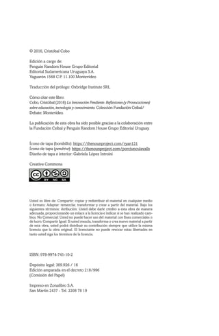 © 2016, Cristóbal Cobo
Edición a cargo de:
Penguin Random House Grupo Editorial
Editorial Sudamericana Uruguaya S.A.
Yaguarón 1568 C.P. 11.100 Montevideo
Traducción del prólogo: Oxbridge Institute SRL
Cómo citar este libro:
Cobo, Cristóbal (2016) La Innovación Pendiente. Reflexiones (y Provocaciones)
sobre educación, tecnología y conocimiento. Colección Fundación Ceibal/
Debate: Montevideo.
La publicación de esta obra ha sido posible gracias a la colaboración entre
la Fundación Ceibal y Penguin Random House Grupo Editorial Uruguay.
Ícono de tapa (bombillo): https://thenounproject.com/ryan121
Ícono de tapa (pendrive): https://thenounproject.com/porciunculavalls
Diseño de tapa e interior: Gabriela López Introini
Creative Commons
Usted es libre de: Compartir: copiar y redistribuir el material en cualquier medio
o formato; Adaptar: remezclar, transformar y crear a partir del material. Bajo los
siguientes términos: Atribución: Usted debe darle crédito a esta obra de manera
adecuada, proporcionando un enlace a la licencia e indicar si se han realizado cam-
bios. No Comercial: Usted no puede hacer uso del material con fines comerciales o
de lucro. Compartir Igual: Si usted mezcla, transforma o crea nuevo material a partir
de esta obra, usted podrá distribuir su contribución siempre que utilice la misma
licencia que la obra original. El licenciante no puede revocar estas libertades en
tanto usted siga los términos de la licencia.
ISBN: 978-9974-741-10-2
Depósito legal: 369.926 / 16
Edición amparada en el decreto 218/996
(Comisión del Papel)
Impreso en Zonalibro S.A.
San Martín 2437 - Tel. 2208 78 19
 