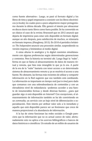 • CRISTÓBAL COBO •
30
como fuente alternativa–. Luego, se pasó al formato digital y los
libros de tinta y papel empezaron a coexistir con los libros electróni-
cos (e-books), los cuales poco a poco adquirieron mayor protagonis-
mo durante la última década. Ello generó el interés por almacenar
en discos duros tanto libros como fuera posible. Se ha convertido en
un clásico el caso de la revista Newsweek que en 2012 anunció que
dejaría de imprimirse para estar solo disponible en formato digital;
aunque un año después, para satisfacción de muchos, se relanzaría
en formato impreso, (Haughney, 2013). En 2016 el periódico británi-
co The Independent anunció una procesión similar, suspendiendo su
versión impresa y limitándose al medio digital.
A estas alturas lo analógico y lo digital coexisten simultánea-
mente con algunas preferencias según determinadas generaciones
y contextos. Pero la historia no terminó ahí. Luego llegó la “nube”,
forma en que se llama al almacenamiento de datos de manera vir-
tual y remota, que hizo más intangible lo que ya lo era. A partir
de la era de la “nube” bastaría con tener acceso a un determinado
sistema de almacenamiento remoto y ya se resolvía el acceso a una
fuente. No obstante, las formas más recientes de utilizar y compartir
información en la Red sugieren que eso también está cambiando.
La información es importante en tiempo real (just in time) pero dado
que contamos con una sobreabundancia de contenidos y con un
elevadísimo nivel de redundancia –podemos acceder a una fuen-
te de innumerables formas y desde diversas fuentes–, ¿para qué
guardar algo si está disponible en Internet? Con excepciones, el al-
macenamiento de información también se ha ido convirtiendo en
un commodity, un servicio con un bajo nivel de diferenciación o es-
pecialización. Este interés por atribuir valor solo a lo inmediato y
aquello que está disponible parece ser un fenómeno que crece de
manera proporcional a la abundancia de información.
A la luz de cómo funcionan las redes sociales o Google pare-
ciera que la información que no es actual carece de valor, afortu-
nadamente esto no aplica a los acervos bibliográficos o bancos de
datos históricos o científicos. Un estudio de un millón de usuarios de
 