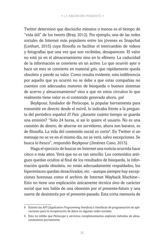 • LA INNOVACIÓN PENDIENTE •
31
Twitter determinó que dieciocho minutos o menos es el tiempo de
“vida útil” de los tweets (Bray, 2012). Por ejemplo, una de las redes
sociales de Internet más populares entre los jóvenes es Snapchat
(Lenhart, 2015) cuya filosofía es facilitar el intercambio de videos
y fotografías que una vez que son recibidas, desaparecen. El valor
no está ya en el almacenamiento sino en lo efímero. La caducidad
de la información se convierte en un activo. Lo que ocurrió ayer o
hace un mes se convierte en material gris, que rápidamente queda
obsoleto y pierde su valor. Como resulta evidente, esta indiferencia
por aquello que ya ocurrió no se debe a que estas compañías no
cuenten con adecuados motores de búsqueda o buenos sistemas
de acervo y almacenamiento8
sino a que en estos circuitos lo que
realmente tiene valor es el contenido generado ahora, ¡ya!
Beykpour, fundador de Periscope, la popular herramienta para
transmitir en directo desde el móvil, lo indicaba frente a la pregun-
ta del periódico español El País: ¿durante cuánto tiempo se guarda
una emisión? “Solo 24 horas, si así lo quiere el usuario. No es una
cuestión de dinero, de ahorrar en servidores, ahora son baratos, es
de filosofía. La vida del contenido social es corta9
. En Twitter si un
mensaje no se ve en el mismo día, no se verá, salvo excepciones. Se
busca lo fresco”, respondió Beykpour (Jiménez Cano, 2015).
Haga el ejercicio de buscar en Internet una noticia ocurrida hace
cinco o más años. Verá que no es tan sencillo. Los contenidos anti-
guos quedan ocultos al final de los resultados de búsqueda, la infor-
mación queda obsoleta, no están adecuadamente respaldados, los
hiperenlaces quedan desactivados, etc. –aunque siempre hay excep-
ciones honrosas como el archivo de Internet Wayback Machine–.
Esto no tiene una explicación únicamente técnica sino de carácter
social que nos habla de una obsesión por el presente-futuro y una
suerte de desinterés por el presente-pasado. Esta corta memoria de
8	 Existen las API (Application Programming Interface) o interfaces de programación de apli-
caciones para la recuperación de datos en algunas redes sociales.
9	 Esto no inhibe que Periscope y servicios complementarios exploren métodos de alma-
cenamiento permanente.
 