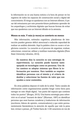 • CRISTÓBAL COBO •
32
la información no es una buena noticia a la hora de pensar en los
registros de todos los espacios de construcción social y digital del
conocimiento. El riesgo es quedarnos con un Internet efímero. A pe-
sar del entusiasmo por este presente-futuro podríamos aprender de
los arqueólogos y archivistas digitales que buscan formas de evitar
que nos quedemos con un Internet diluido en la amnesia.
Menos es más. Y más (a veces) se convierte en menos
Más información, estímulos cognitivos, plataformas de inte-
racción pueden generar déficit atencional o reducida capacidad de
realizar un análisis detenido. Aquí la palabra clave es curate o el an-
glicismo curación. La curación es el proceso de organizar, evaluar,
seleccionar, conservar, utilizar y reutilizar materiales digitales (Penn
State University Libraries, 2014).
En nuestros días la curación es una estrategia de
supervivencia. La curación puede hacerse tanto
apoyada en tecnologías como en personas. Uno de
los caminos es adoptar sistemas que filtren la in-
formación por nosotros. Pero también se requiere
identificar personas con el interés y el criterio de
destilar y seleccionar las fuentes de valor que nos
ayuden a curar contenidos.
En otras palabras depurar el ruido de la señal. Tanto canales de
información como organizaciones pueden fungir como faros para
navegar en este Aleph digital, “ese punto del espacio que contiene
todos los puntos” (Borges, 2013). Una buena estrategia para sobre-
vivir en el actual “tsunami de datos” (Wurman, 1997) es identificar
personas que sean buenas curadoras y traductoras de información
(escritores, líderes de opinión, comunicadores) y que estén perma-
nentemente llamándonos la atención de aquello que vale la pena
leer, revisar o pensar. ¿Si Twitter fuera de 1140 caracteres en vez de
 