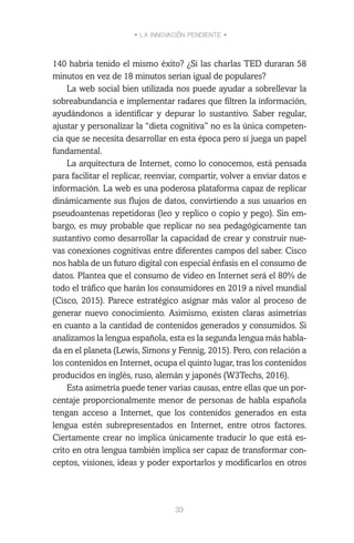• LA INNOVACIÓN PENDIENTE •
33
140 habría tenido el mismo éxito? ¿Si las charlas TED duraran 58
minutos en vez de 18 minutos serían igual de populares?
La web social bien utilizada nos puede ayudar a sobrellevar la
sobreabundancia e implementar radares que filtren la información,
ayudándonos a identificar y depurar lo sustantivo. Saber regular,
ajustar y personalizar la “dieta cognitiva” no es la única competen-
cia que se necesita desarrollar en esta época pero sí juega un papel
fundamental.
La arquitectura de Internet, como lo conocemos, está pensada
para facilitar el replicar, reenviar, compartir, volver a enviar datos e
información. La web es una poderosa plataforma capaz de replicar
dinámicamente sus flujos de datos, convirtiendo a sus usuarios en
pseudoantenas repetidoras (leo y replico o copio y pego). Sin em-
bargo, es muy probable que replicar no sea pedagógicamente tan
sustantivo como desarrollar la capacidad de crear y construir nue-
vas conexiones cognitivas entre diferentes campos del saber. Cisco
nos habla de un futuro digital con especial énfasis en el consumo de
datos. Plantea que el consumo de video en Internet será el 80% de
todo el tráfico que harán los consumidores en 2019 a nivel mundial
(Cisco, 2015). Parece estratégico asignar más valor al proceso de
generar nuevo conocimiento. Asimismo, existen claras asimetrías
en cuanto a la cantidad de contenidos generados y consumidos. Si
analizamos la lengua española, esta es la segunda lengua más habla-
da en el planeta (Lewis, Simons y Fennig, 2015). Pero, con relación a
los contenidos en Internet, ocupa el quinto lugar, tras los contenidos
producidos en inglés, ruso, alemán y japonés (W3Techs, 2016).
Esta asimetría puede tener varias causas, entre ellas que un por-
centaje proporcionalmente menor de personas de habla española
tengan acceso a Internet, que los contenidos generados en esta
lengua estén subrepresentados en Internet, entre otros factores.
Ciertamente crear no implica únicamente traducir lo que está es-
crito en otra lengua también implica ser capaz de transformar con-
ceptos, visiones, ideas y poder exportarlos y modificarlos en otros
 